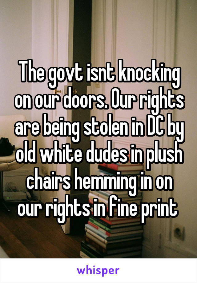 The govt isnt knocking on our doors. Our rights are being stolen in DC by old white dudes in plush chairs hemming in on our rights in fine print 