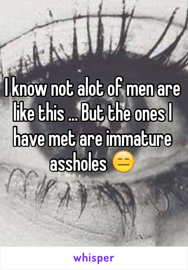 I know not alot of men are like this ... But the ones I have met are immature  assholes 😑