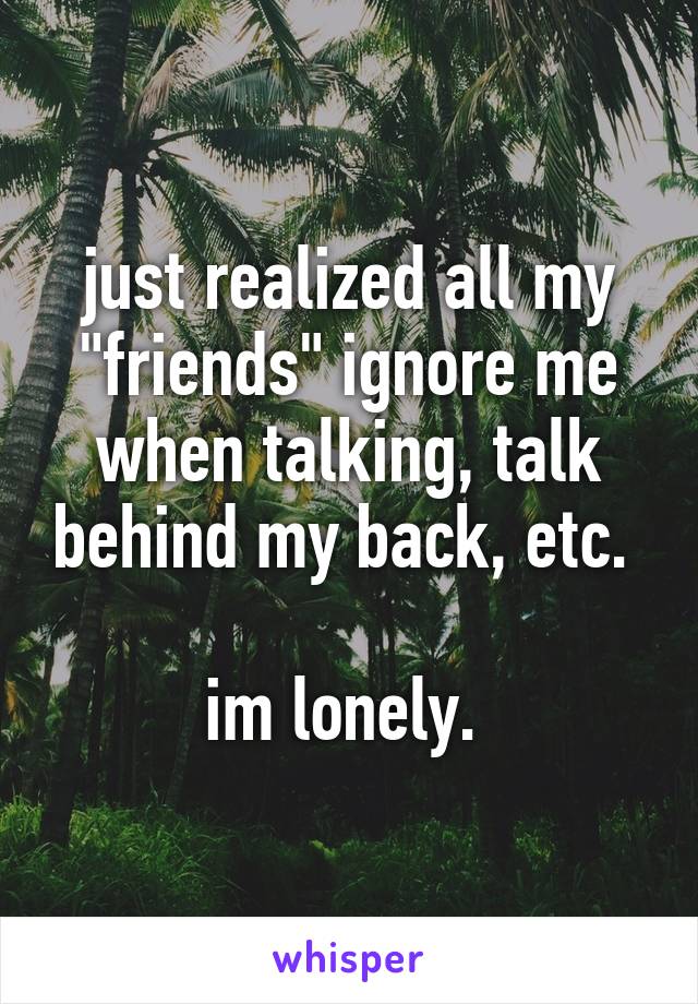 just realized all my "friends" ignore me when talking, talk behind my back, etc. 

im lonely. 