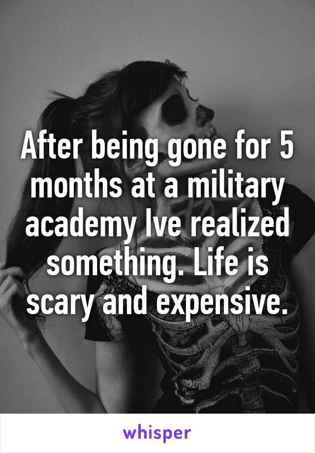 After being gone for 5 months at a military academy Ive realized something. Life is scary and expensive.