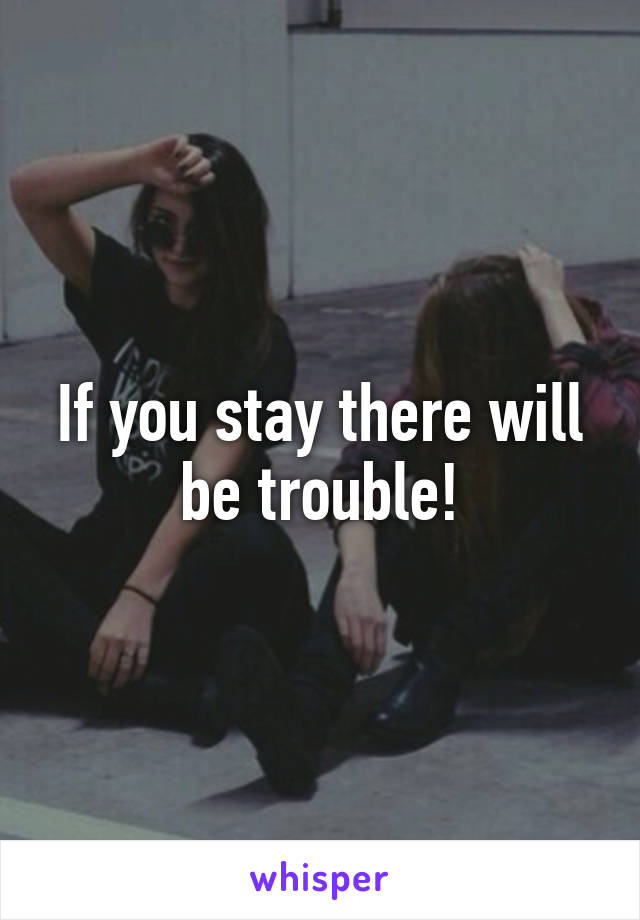If you stay there will be trouble!