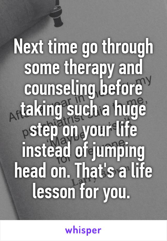 Next time go through some therapy and counseling before taking such a huge step on your life instead of jumping head on. That's a life lesson for you. 