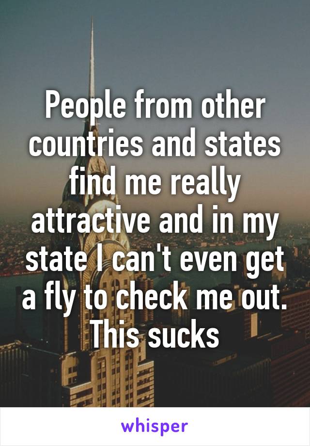 People from other countries and states find me really attractive and in my state I can't even get a fly to check me out. This sucks