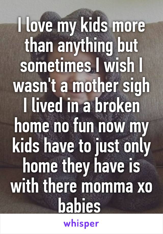 I love my kids more than anything but sometimes I wish I wasn't a mother sigh I lived in a broken home no fun now my kids have to just only home they have is with there momma xo babies 