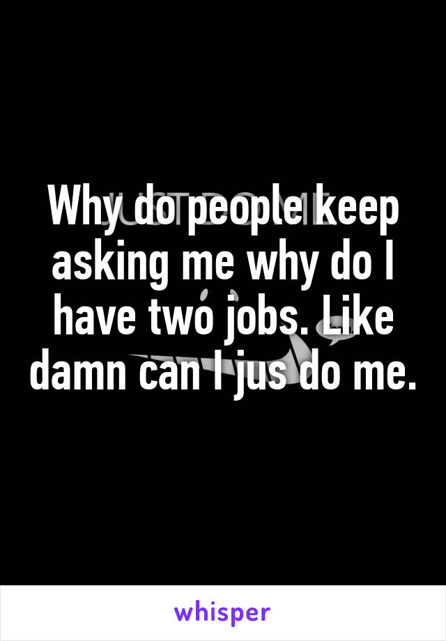 Why do people keep asking me why do I have two jobs. Like damn can I jus do me. 