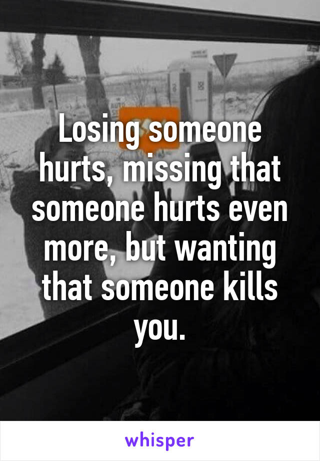 Losing someone hurts, missing that someone hurts even more, but wanting that someone kills you.