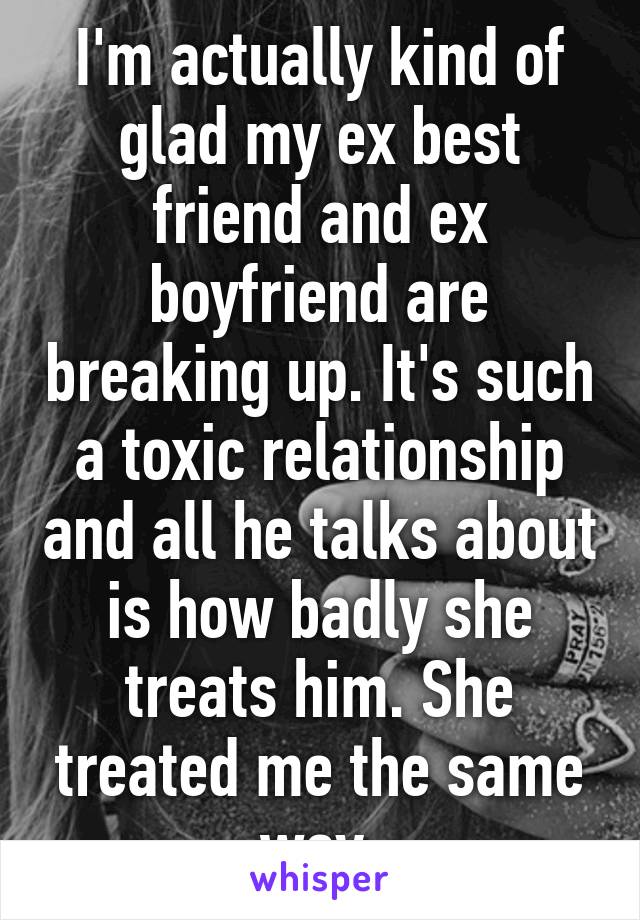 I'm actually kind of glad my ex best friend and ex boyfriend are breaking up. It's such a toxic relationship and all he talks about is how badly she treats him. She treated me the same way 