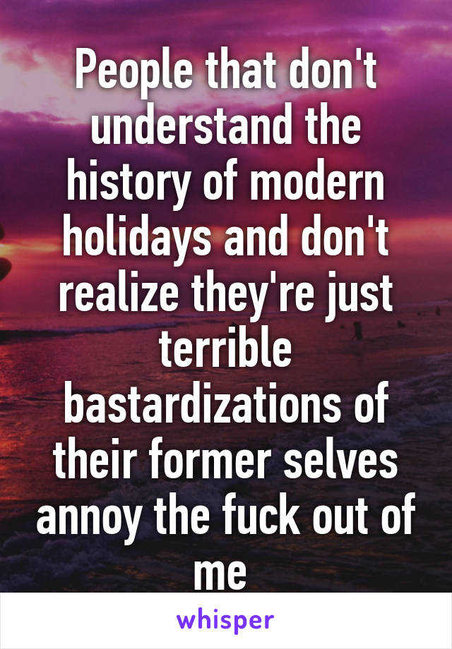 People that don't understand the history of modern holidays and don't realize they're just terrible bastardizations of their former selves annoy the fuck out of me 