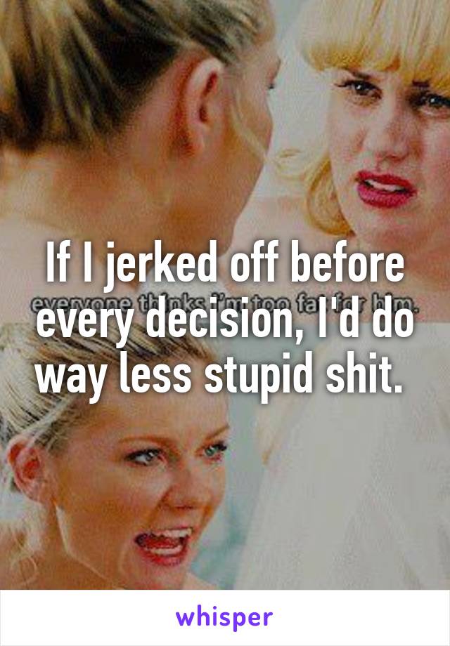 If I jerked off before every decision, I'd do way less stupid shit. 