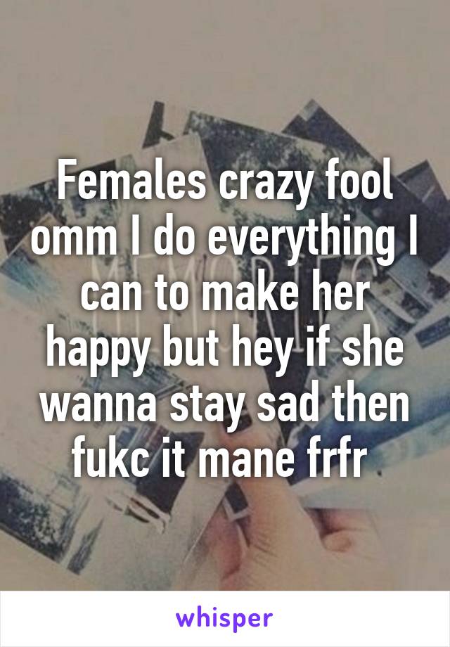Females crazy fool omm I do everything I can to make her happy but hey if she wanna stay sad then fukc it mane frfr 