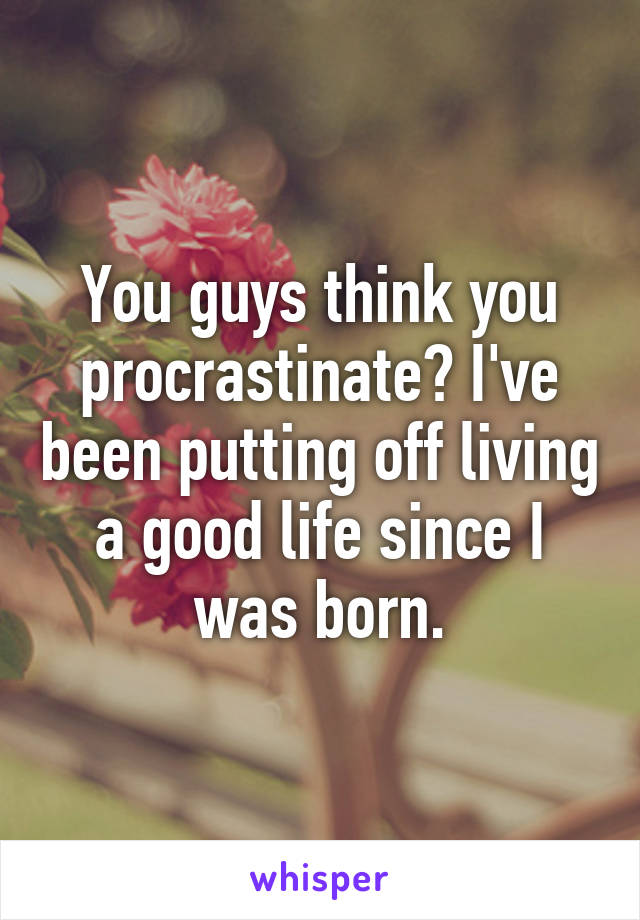 You guys think you procrastinate? I've been putting off living a good life since I was born.