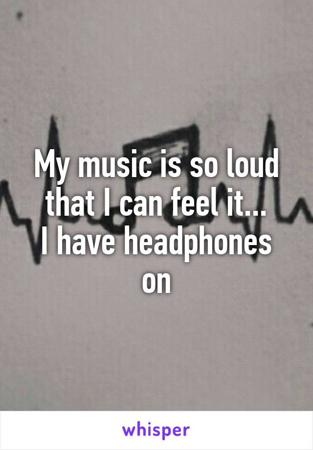 My music is so loud that I can feel it...
I have headphones on