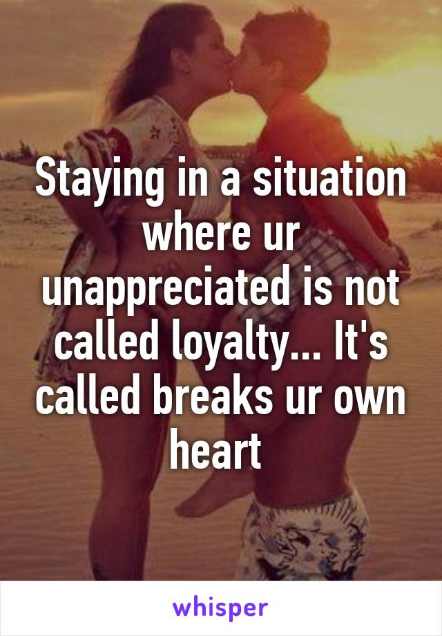 Staying in a situation where ur unappreciated is not called loyalty... It's called breaks ur own heart 