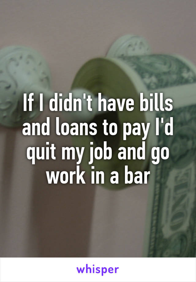 If I didn't have bills and loans to pay I'd quit my job and go work in a bar