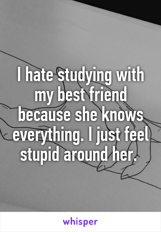 I hate studying with my best friend because she knows everything. I just feel stupid around her. 