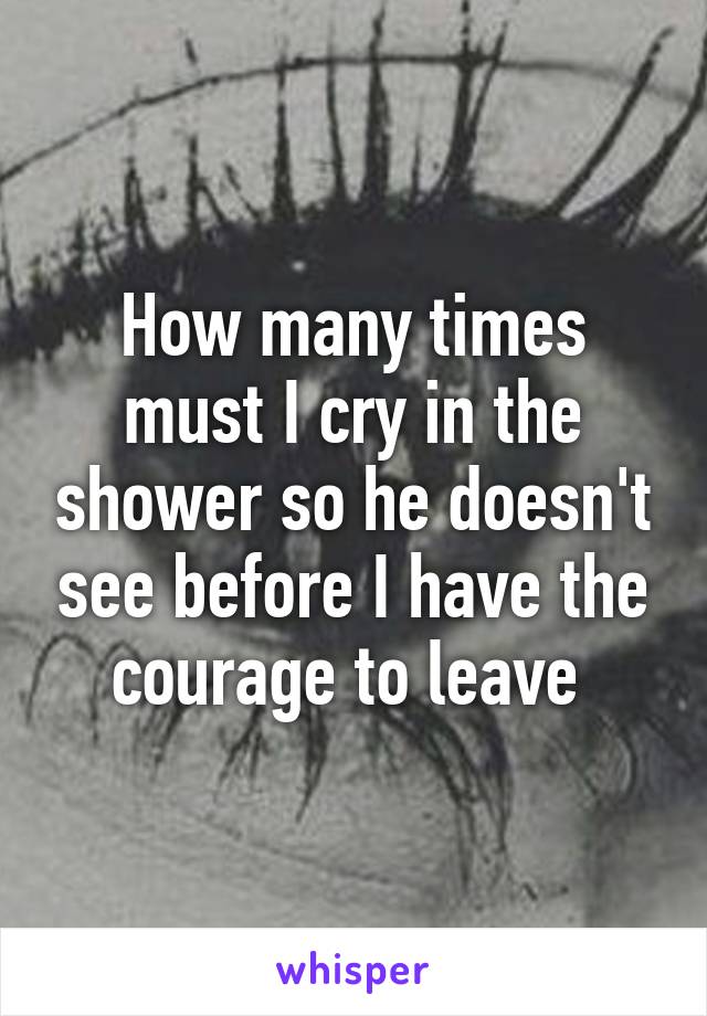 How many times must I cry in the shower so he doesn't see before I have the courage to leave 