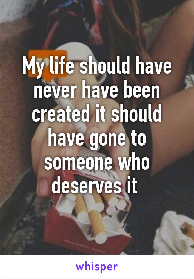 My life should have never have been created it should have gone to someone who deserves it 
