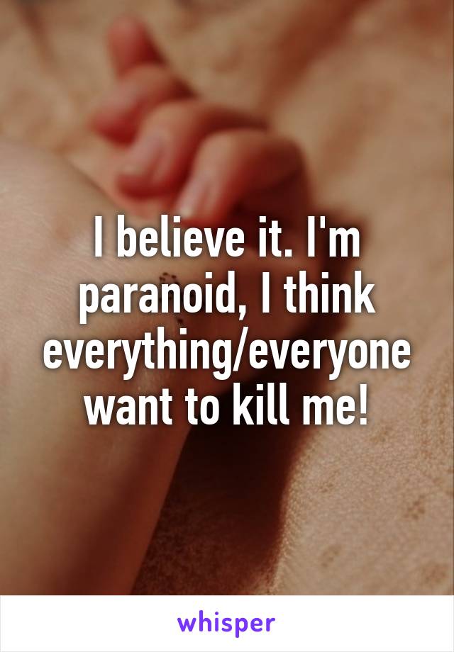 I believe it. I'm paranoid, I think everything/everyone want to kill me!