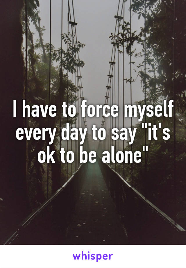 I have to force myself every day to say "it's ok to be alone"