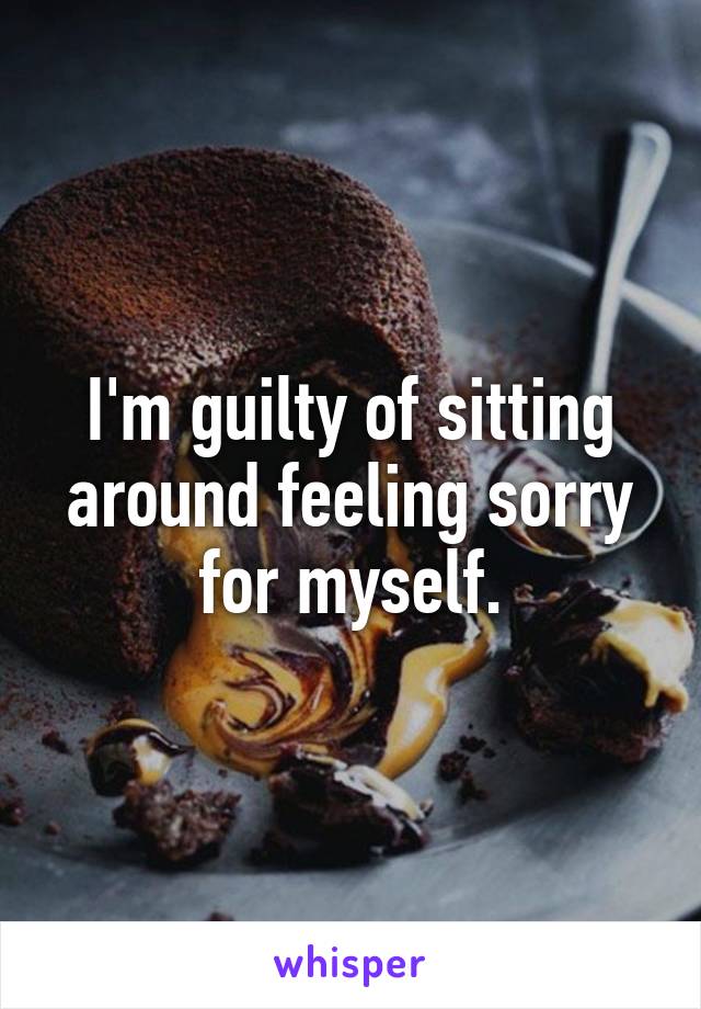 I'm guilty of sitting around feeling sorry for myself.