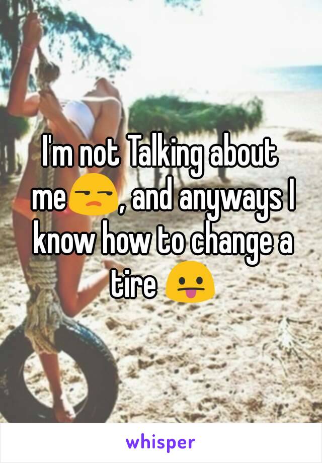 I'm not Talking about me😒, and anyways I know how to change a tire 😛