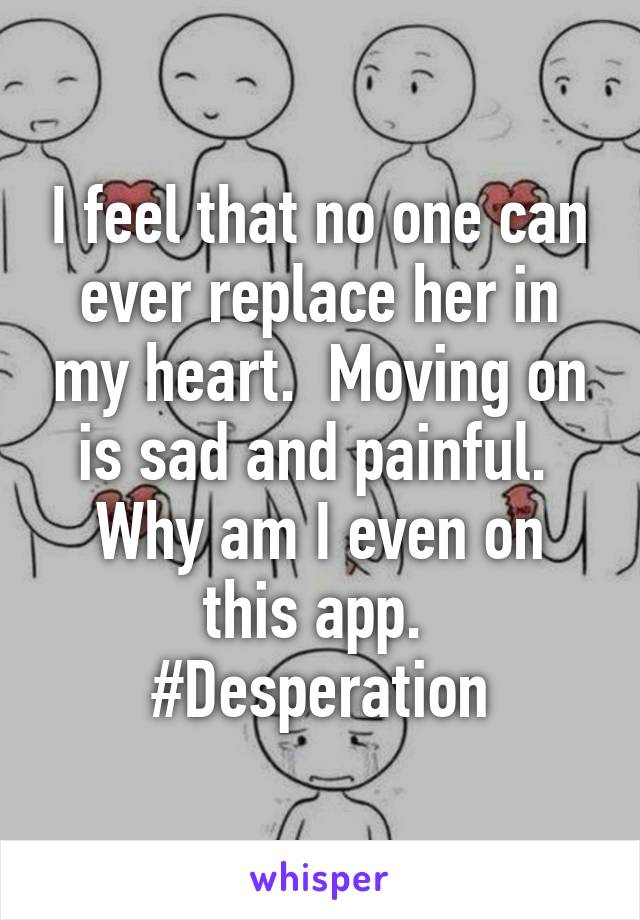 I feel that no one can ever replace her in my heart.  Moving on is sad and painful.  Why am I even on this app.  #Desperation