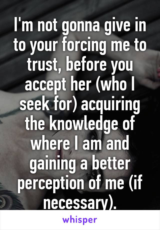 I'm not gonna give in to your forcing me to trust, before you accept her (who I seek for) acquiring the knowledge of where I am and gaining a better perception of me (if necessary).