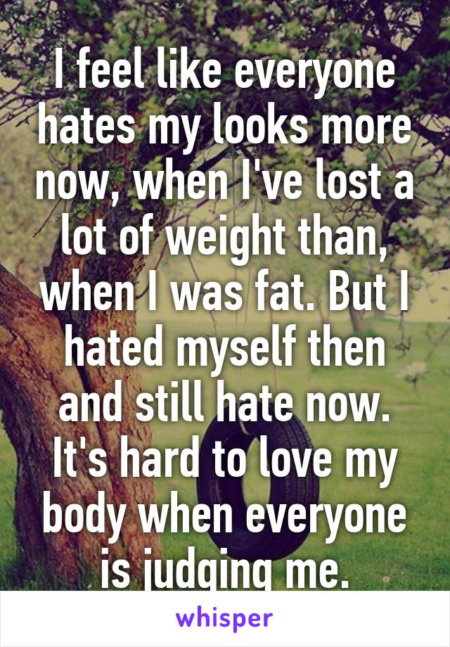 I feel like everyone hates my looks more now, when I've lost a lot of weight than, when I was fat. But I hated myself then and still hate now. It's hard to love my body when everyone is judging me.