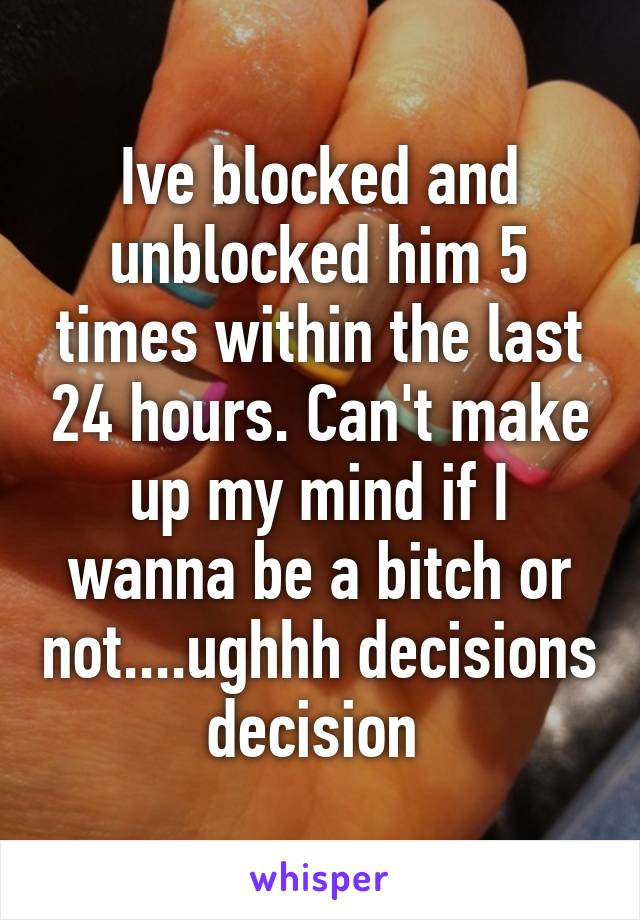 Ive blocked and unblocked him 5 times within the last 24 hours. Can't make up my mind if I wanna be a bitch or not....ughhh decisions decision 
