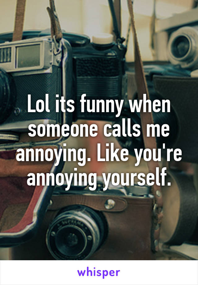Lol its funny when someone calls me annoying. Like you're annoying yourself.
