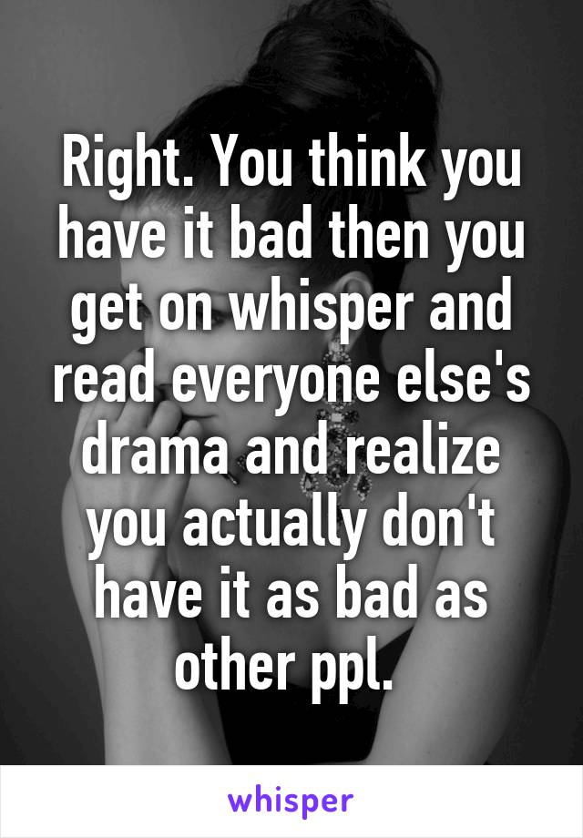 Right. You think you have it bad then you get on whisper and read everyone else's drama and realize you actually don't have it as bad as other ppl. 