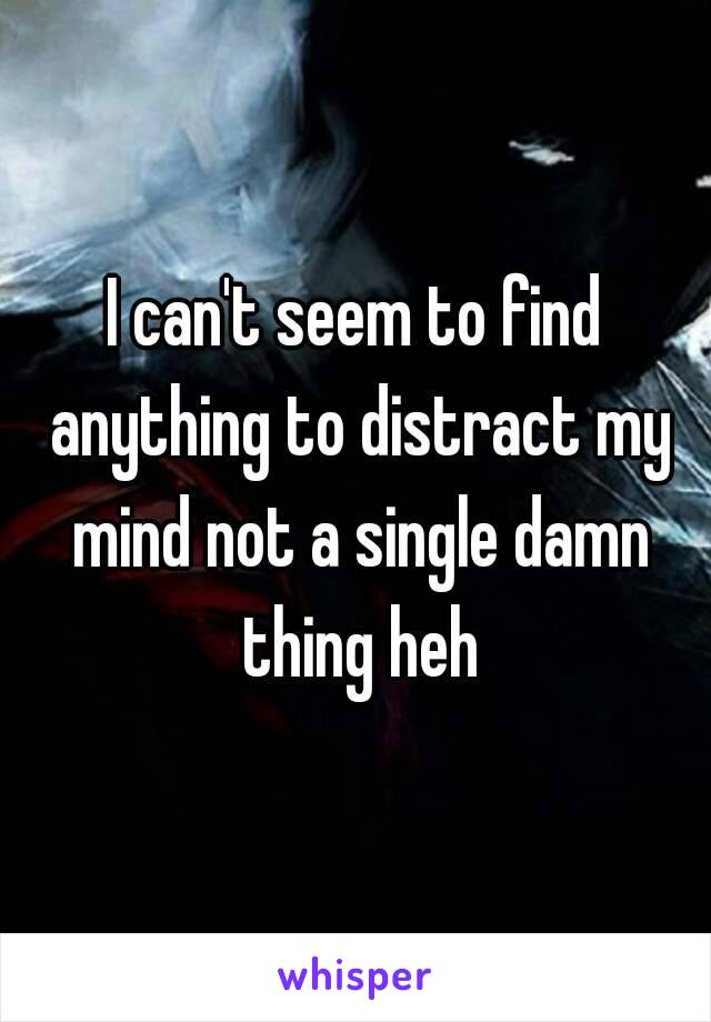 I can't seem to find anything to distract my mind not a single damn thing heh