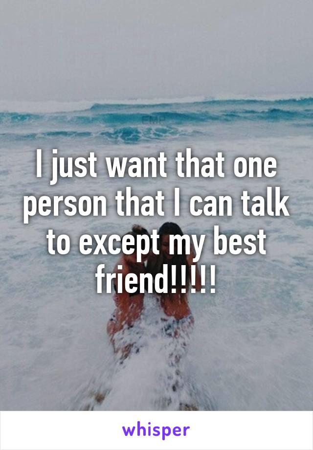 I just want that one person that I can talk to except my best friend!!!!!