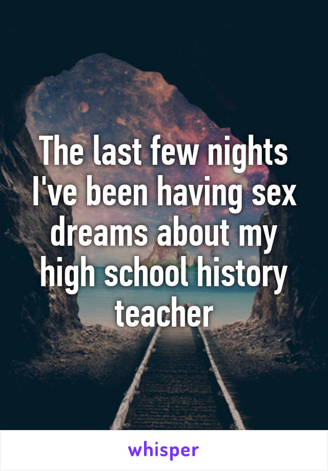 The last few nights I've been having sex dreams about my high school history teacher