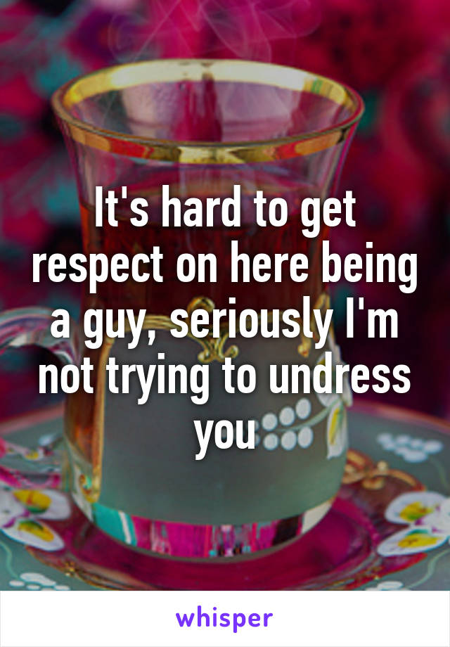 It's hard to get respect on here being a guy, seriously I'm not trying to undress you