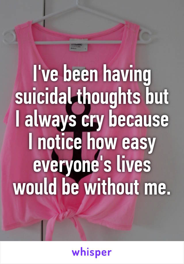 I've been having suicidal thoughts but I always cry because I notice how easy everyone's lives would be without me.