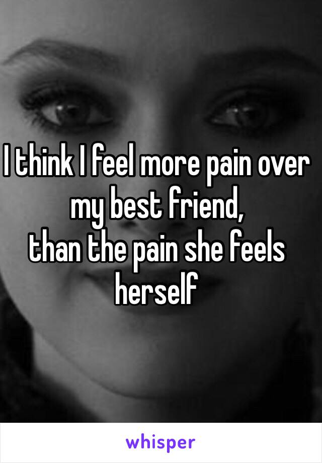 I think I feel more pain over my best friend, 
than the pain she feels herself