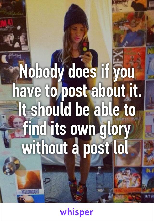 Nobody does if you have to post about it. It should be able to find its own glory without a post lol 