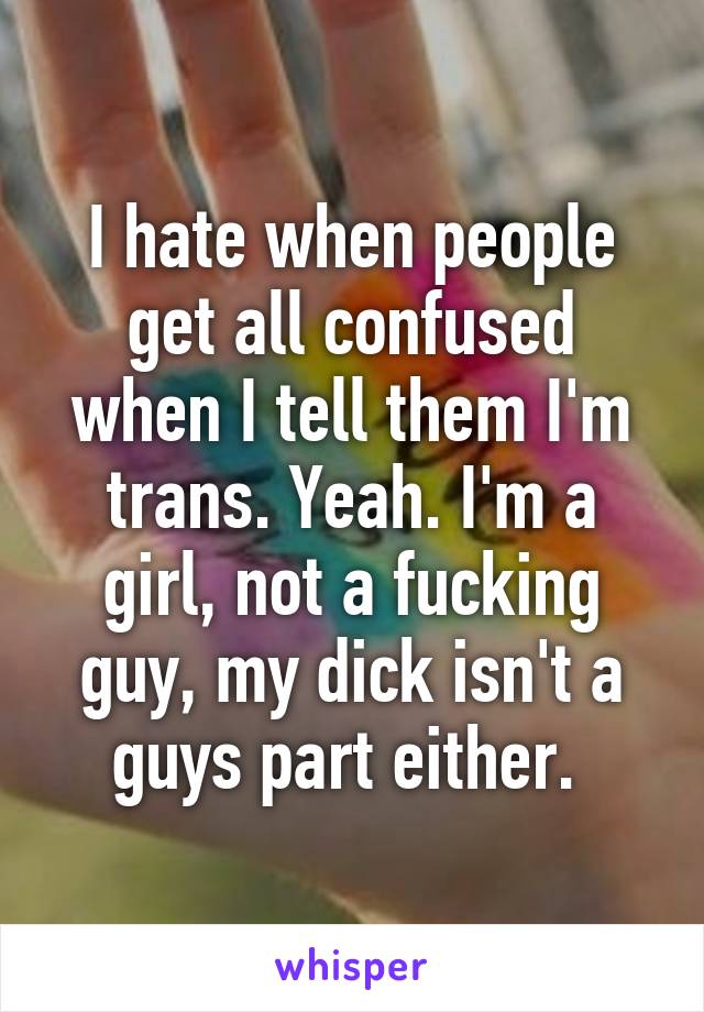 I hate when people get all confused when I tell them I'm trans. Yeah. I'm a girl, not a fucking guy, my dick isn't a guys part either. 