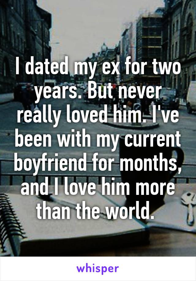 I dated my ex for two years. But never really loved him. I've been with my current boyfriend for months, and I love him more than the world. 