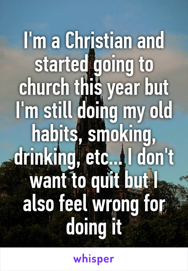 I'm a Christian and started going to church this year but I'm still doing my old habits, smoking, drinking, etc... I don't want to quit but I also feel wrong for doing it