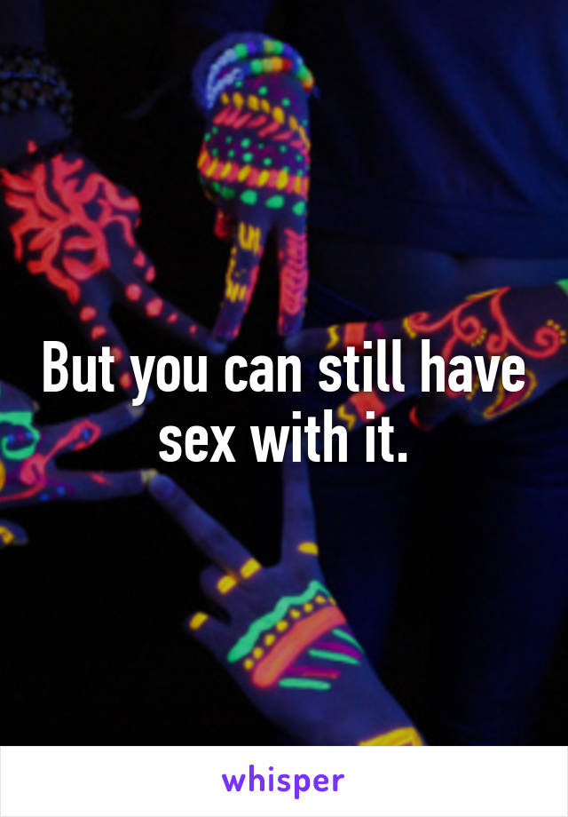 But you can still have sex with it.
