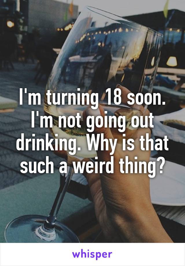 I'm turning 18 soon. I'm not going out drinking. Why is that such a weird thing?