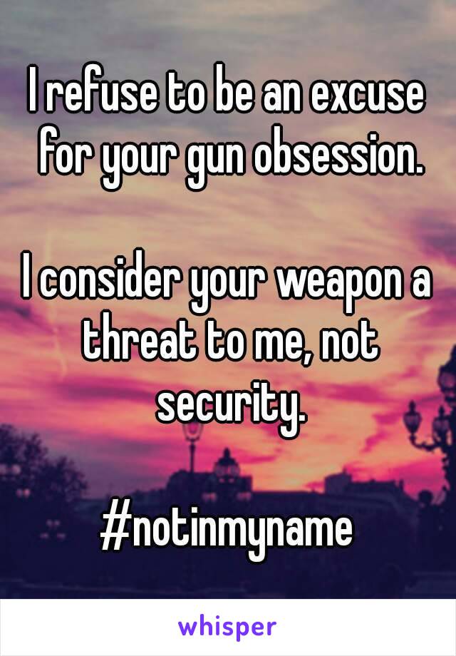 I refuse to be an excuse for your gun obsession.

I consider your weapon a threat to me, not security.

#notinmyname