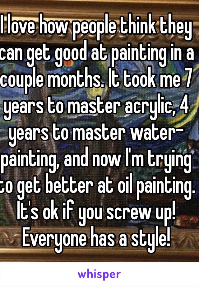 I love how people think they can get good at painting in a couple months. It took me 7 years to master acrylic, 4 years to master water-painting, and now I'm trying to get better at oil painting.
It's ok if you screw up!
Everyone has a style!