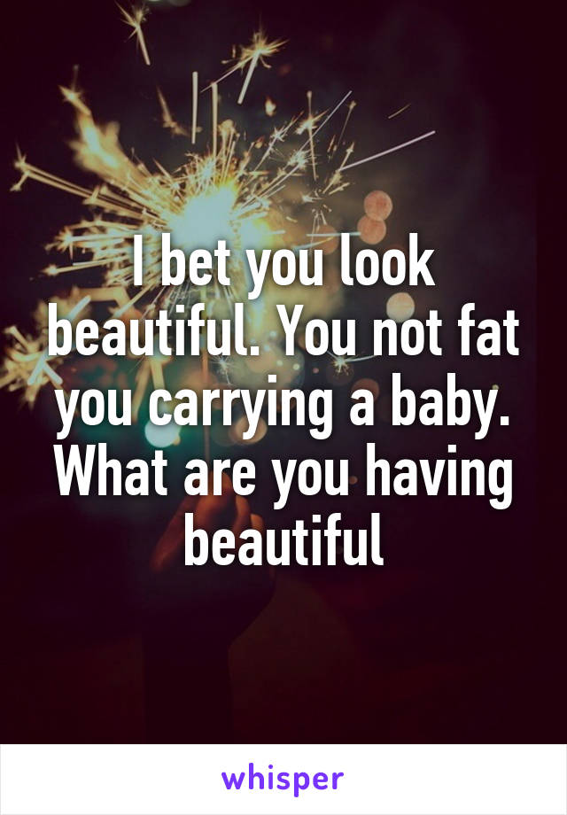 I bet you look beautiful. You not fat you carrying a baby. What are you having beautiful