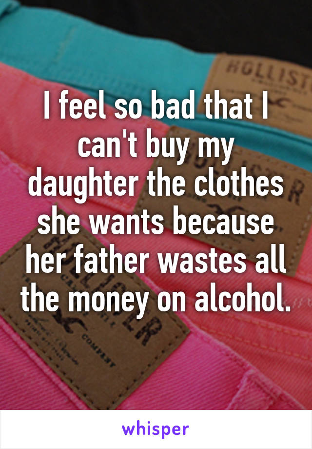 I feel so bad that I can't buy my daughter the clothes she wants because her father wastes all the money on alcohol. 