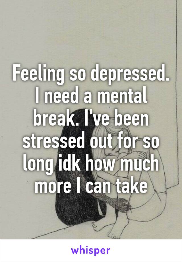 Feeling so depressed. I need a mental break. I've been stressed out for so long idk how much more I can take