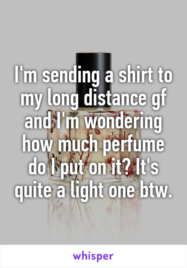 I'm sending a shirt to my long distance gf and I'm wondering how much perfume do I put on it? It's quite a light one btw.