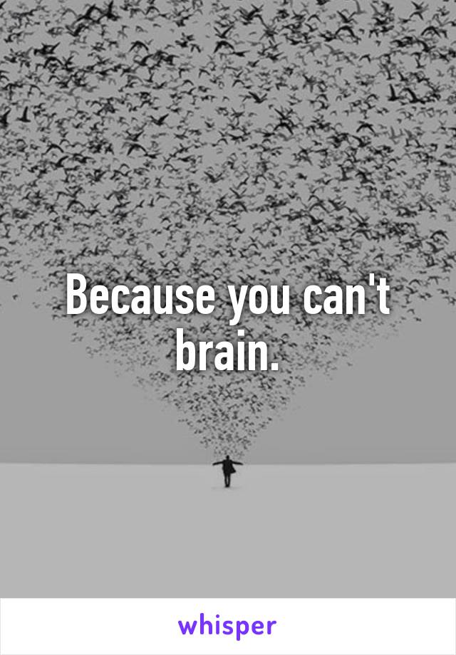 Because you can't brain.